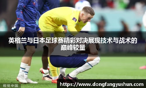 英格兰与日本足球赛精彩对决展现技术与战术的巅峰较量